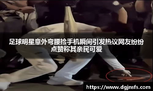 足球明星意外弯腰捡手机瞬间引发热议网友纷纷点赞称其亲民可爱